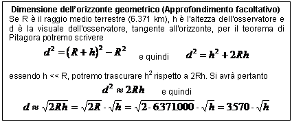 Text Box: Dimensione dell'orizzonte geometrico (Approfondimento facoltativo)
Se R  il raggio medio terrestre (6.371 km), h  l'altezza dell'osservatore e d  la visuale dell'osservatore, tangente all'orizzonte, per il teorema di Pitagora potremo scrivere
 e quindi 

essendo h << R, potremo trascurare h2 rispetto a 2Rh. Si avr pertanto
 e quindi 
 

