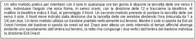 Text Box: Un altro metodo pratico per orientarsi con il sole in qualunque ora del giorno  disporre la lancetta delle ore verso il sole, individuare l'angolo che essa forma, in senso orario, con la direzione delle 12 e tracciarne la bisettrice. Al mattino la bisettrice indica il Sud, al pomeriggio il Nord. Un secondo metodo prevede di puntare la lancetta delle ore verso il sole. Il Nord viene indicato dalla direzione che la lancetta delle ore avrebbe dividendo l'ora (misurata da 1 a 24) per due. Un terzo metodo utilizza un bastone piantato verticalmente sul terreno. Mentre il sole si sposta da Est ad Ovest l'ombra del bastone si sposta da ovest ad est. Dopo aver atteso un certo intervallo di tempo affinch divenga evidente uno spostamento dell'ombra sul terreno, la retta che congiunge i due vertici dell'ombra del bastone individua la direzione Est-Ovest.

