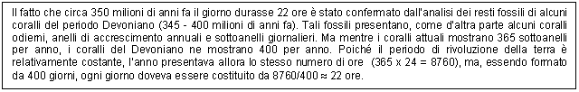 Text Box: Il fatto che circa 350 milioni di anni fa il giorno durasse 22 ore  stato confermato dall'analisi dei resti fossili di alcuni coralli del periodo Devoniano (345 - 400 milioni di anni fa). Tali fossili presentano, come d'altra parte alcuni coralli odierni, anelli di accrescimento annuali e sottoanelli giornalieri. Ma mentre i coralli attuali mostrano 365 sottoanelli per anno, i coralli del Devoniano ne mostrano 400 per anno. Poich il periodo di rivoluzione della terra  relativamente costante, l'anno presentava allora lo stesso numero di ore (365 x 24 = 8760), ma, essendo formato da 400 giorni, ogni giorno doveva essere costituito da 8760/400  22 ore.

