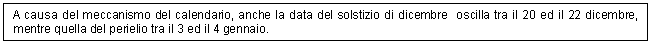 Text Box: A causa del meccanismo del calendario, anche la data del solstizio di dicembre oscilla tra il 20 ed il 22 dicembre, mentre quella del perielio tra il 3 ed il 4 gennaio. 

