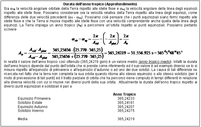 Text Box: Durata dell'anno tropico (Approfondimento)
Sia wriv la velocit angolare orbitale della Terra rispetto alle stelle fisse e weq la velocit angolare della linea degli equinozi rispetto alle stelle fisse. Possiamo considerare ora la velocit relativa della Terra rispetto alla linea degli equinozi, come differenza delle due velocit precedenti (wT - weq). Possiamo cio pensare che i punti equinoziali siano fermi rispetto alle stelle fisse e che la Terra si muova rispetto alle stelle fisse con una velocit comprendente anche quella della linea degli equinozi. La Terra impiega un anno tropico (Atr) a percorrere un'orbita rispetto ai punti equinoziali. Possiamo pertanto scrivere
 
 
In realt il valore dell'anno tropico cos ottenuto (365,24219 gsm)  un valore medio (anno tropico medio). Infatti la durata dell'anno tropico dipende dal punto dell'orbita che si prende come riferimento ed il suo valore  ad esempio diverso se lo si misura rispetto all'equinozio di primavera o all'equinozio d'autunno o ad uno dei due solstizi. La causa di tali differenze va ricercata nel fatto che la terra non completa la sua orbita quando ritorna allo stesso equinozio o allo stesso solstizio (per il moto di precessione di tali punti) ed il tratto parziale di orbita che ha percorso viene compiuto in tempi differenti in relazione alla diversa velocit con cui si muove nei diversi punti della sua orbita. Attualmente la durata dell'anno tropico rispetto ai diversi punti equinoziali e solstiziali  pari a

 Anno Tropico 
Equinozio Primavera 365,24233 
Solstizio Estate 365,24161 
Equinozio Autunno 365,24207 
Solstizio Inverno 365,24275 

Media 365,24219 

