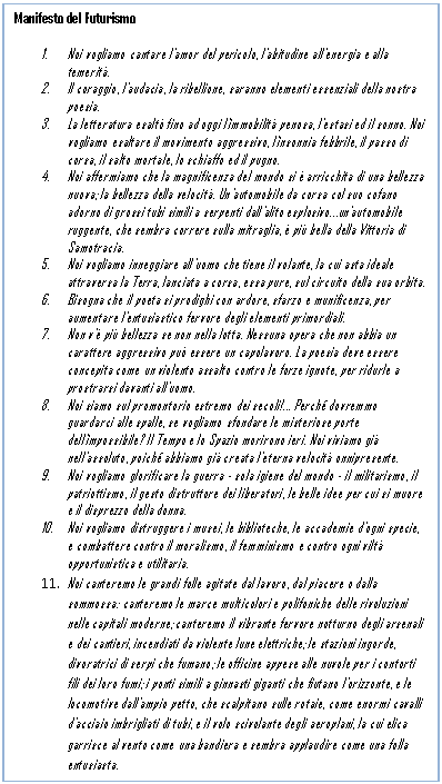 Text Box: Manifesto del Futurismo

1. Noi vogliamo cantare l'amor del pericolo, l'abitudine all'energia e alla temerit.
2. Il coraggio, l'audacia, la ribellione, saranno elementi essenziali della nostra poesia.
3. La letteratura esalt fino ad oggi l'immobilit penosa, l'estasi ed il sonno. Noi vogliamo esaltare il movimento aggressivo, l'insonnia febbrile, il passo di corsa, il salto mortale, lo schiaffo ed il pugno.
4. Noi affermiamo che la magnificenza del mondo si  arricchita di una bellezza nuova; la bellezza della velocit. Un'automobile da corsa col suo cofano adorno di grossi tubi simili a serpenti dall'alito esplosivoun'automobile ruggente, che sembra correre sulla mitraglia,  pi bella della Vittoria di Samotracia.
5. Noi vogliamo inneggiare all'uomo che tiene il volante, la cui asta ideale attraversa la Terra, lanciata a corsa, essa pure, sul circuito della sua orbita.
6. Bisogna che il poeta si prodighi con ardore, sfarzo e munificenza, per aumentare l'entusiastico fervore degli elementi primordiali.
7. Non v' pi bellezza se non nella lotta. Nessuna opera che non abbia un carattere aggressivo pu essere un capolavoro. La poesia deve essere concepita come un violento assalto contro le forze ignote, per ridurle a prostrarsi davanti all'uomo.
8. Noi siamo sul promontorio estremo dei secoli! Perch dovremmo guardarci alle spalle, se vogliamo sfondare le misteriose porte dell'impossibile? Il Tempo e lo Spazio morirono ieri. Noi viviamo gi nell'assoluto, poich abbiamo gi creata l'eterna velocit onnipresente.
9. Noi vogliamo glorificare la guerra - sola igiene del mondo - il militarismo, il patriottismo, il gesto distruttore dei liberatori, le belle idee per cui si muore e il disprezzo della donna.
10. Noi vogliamo distruggere i musei, le biblioteche, le accademie d'ogni specie, e combattere contro il moralismo, il femminismo e contro ogni vilt opportunistica e utilitaria.
11. Noi canteremo le grandi folle agitate dal lavoro, dal piacere o dalla sommossa: canteremo le marce multicolori e polifoniche delle rivoluzioni nelle capitali moderne; canteremo il vibrante fervore notturno degli arsenali e dei cantieri, incendiati da violente lune elettriche; le stazioni ingorde, divoratrici di serpi che fumano; le officine appese alle nuvole per i contorti fili dei loro fumi; i ponti simili a ginnasti giganti che fiutano l'orizzonte, e le locomotive dall'ampio petto, che scalpitano sulle rotaie, come enormi cavalli d'acciaio imbrigliati di tubi, e il volo scivolante degli aeroplani, la cui elica garrisce al vento come una bandiera e sembra applaudire come una folla entusiasta. 
