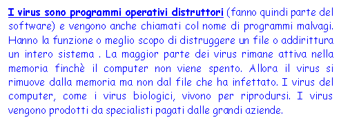 Text Box: I virus sono programmi operativi distruttori (fanno quindi parte del software) e vengono anche chiamati col nome di programmi malvagi. Hanno la funzione o meglio scopo di distruggere un file o addirittura un intero sistema . La maggior parte dei virus rimane attiva nella memoria finch il computer non viene spento. Allora il virus si rimuove dalla memoria ma non dal file che ha infettato. I virus del computer, come i virus biologici, vivono per riprodursi. I virus vengono prodotti da specialisti pagati dalle grandi aziende.