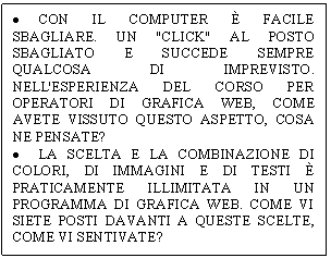 Text Box: . CON IL COMPUTER  FACILE SBAGLIARE. UN 'CLICK' AL POSTO SBAGLIATO E SUCCEDE SEMPRE QUALCOSA DI IMPREVISTO. NELL'ESPERIENZA DEL CORSO PER OPERATORI DI GRAFICA WEB, COME AVETE VISSUTO QUESTO ASPETTO, COSA NE PENSATE? 
. LA SCELTA E LA COMBINAZIONE DI COLORI, DI IMMAGINI E DI TESTI  PRATICAMENTE ILLIMITATA IN UN PROGRAMMA DI GRAFICA WEB. COME VI SIETE POSTI DAVANTI A QUESTE SCELTE, COME VI SENTIVATE? 
. COSA NE PENSATE DEL RAPPORTO TRA NUOVE TECNOLOGIE (COMPUTER ED INTERNET) E LO STATO DI DETENZIONE?

