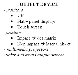 Text Box: OUTPUT DEVICE
- monitors
.	CRT
.	Flat - panel displays
.	Touch screen
- printers 
.	Impact  dot matrix
.	Non impact  laser / ink-jet
-	multimedia projectors
- voice and sound output devices 

