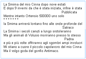 Text Box: La Smirna del mio Cinna dopo nove estati
E dopo 9 inverni da che  stata iniziata, infine  stata 
 Pubblicata
Mentre intanto Ortensio 500000 uno solo
* * * * * * * 
la Smirna arriver lontano fino alle onde profonde del 
 Satraco
La Smirna i secoli canuti a lungo srotoleranno
Ma gli animali di Volusio moriranno presso lo stesso 
 Padna
e pi e pi volte offriranno agli sgombri ampi involucri
Mi stiano a cuore il piccolo capolavoro del mio Cinna
Ma il volgo goda del gonfio Antimaco. 
