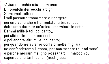 Text Box: Viviamo, Lesbia mia, e amiamo
E i brontolii dei vecchi arcigni
Stimiamoli tutti un solo asse!
I soli possono tramontare e risorgere:
noi una volta che  tramontata la breve luce
dobbiamo dormire un'unica, interminabile notte.
Dammi mille baci, poi cento,,
poi altri mille, poi dopo cento,
e poi ancora altri mille, poi cento;
poi quando ne avremo contato molte migliaia,
ne confonderemo il conto, per non sapere (quanti sono)
o perch nessun maligno possa farci il malocchio,
sapendo che tanti sono i (nostri) baci.

