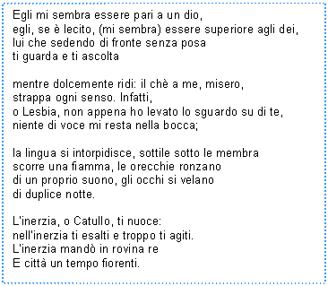 Text Box: Egli mi sembra essere pari a un dio,
egli, se  lecito, (mi sembra) essere superiore agli dei,
lui che sedendo di fronte senza posa
ti guarda e ti ascolta

mentre dolcemente ridi: il ch a me, misero,
strappa ogni senso. Infatti,
o Lesbia, non appena ho levato lo sguardo su di te,
niente di voce mi resta nella bocca;

la lingua si intorpidisce, sottile sotto le membra
scorre una fiamma, le orecchie ronzano
di un proprio suono, gli occhi si velano 
di duplice notte.

L'inerzia, o Catullo, ti nuoce:
nell'inerzia ti esalti e troppo ti agiti.
L'inerzia mand in rovina re 
E citt un tempo fiorenti.
