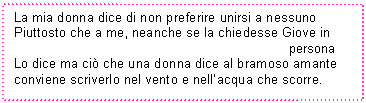 Text Box: La mia donna dice di non preferire unirsi a nessuno
Piuttosto che a me, neanche se la chiedesse Giove in 
 persona Lo dice ma ci che una donna dice al bramoso amante
conviene scriverlo nel vento e nell'acqua che scorre.
