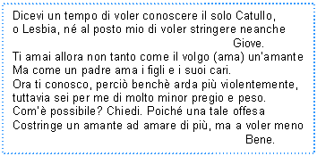 Text Box: Dicevi un tempo di voler conoscere il solo Catullo,
o Lesbia, n al posto mio di voler stringere neanche 
 Giove.
Ti amai allora non tanto come il volgo (ama) un'amante
Ma come un padre ama i figli e i suoi cari.
Ora ti conosco, perci bench arda pi violentemente,
tuttavia sei per me di molto minor pregio e peso.
Com' possibile? Chiedi. Poich una tale offesa
Costringe un amante ad amare di pi, ma a voler meno 
 Bene.
