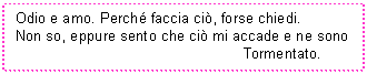 Text Box: Odio e amo. Perch faccia ci, forse chiedi.
Non so, eppure sento che ci mi accade e ne sono
 Tormentato.
