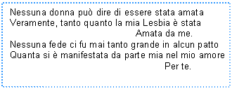 Text Box: Nessuna donna pu dire di essere stata amata
Veramente, tanto quanto la mia Lesbia  stata 
 Amata da me.
Nessuna fede ci fu mai tanto grande in alcun patto
Quanta si  manifestata da parte mia nel mio amore
 Per te.
