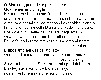 Text Box: O Sirmione, perla delle penisole e delle isole
Quante nei limpidi laghi
Nel mare vasto sostiene l'uno e l'altro Nettuno,
quanto volentieri e con quanta letizia torno a rivederti
a stento credendo a me stesso di aver abbandonato 
la Tunia e i campi della Bitinia e di vederti al sicuro.
Cosa c' di pi bello del liberarsi degli affanni
Quando la mente ripone il fardello e stanchi
Per la fatica in terra straniera giungiamo al nostro 
 Focolare
E riposiamo nel desiderato letto?
Questa  l'unica cosa che vale a ricompensa di cos 
 Grandi travagli.
Salve, o bellissima Sirmione, e rallegrati del padrone
E rallegratevi voi, onde Lidie del lago:
ridete, voi tutte risate che sono in casa.
