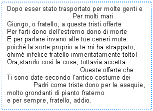 Text Box: Dopo esser stato trasportato per molte genti e 
 Per molti mari
Giungo, o fratello, a queste tristi offerte
Per farti dono dell'estremo dono di morte
E per parlare invano alle tue ceneri mute:
poich la sorte proprio a te mi ha strappato,
ohim infelice fratello immeritatamente tolto!
Ora,stando cos le cose, tuttavia accetta 
 Queste offerte che
Ti sono date secondo l'antico costume dei 
 Padri come triste dono per le esequie,
molto grondanti di pianto fraterno
e per sempre, fratello, addio.

