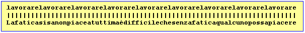 Text Box: lavorarelavorarelavorarelavorarelavorarelavorarelavorarelavorarelavorare
||||||||||||||||||||||||||||||||||||||||||||||||||||||||||||||||||||||||
Lafaticasisanonpiaceatuttimadifficilechesenzafaticaqualcunopossapiacere

