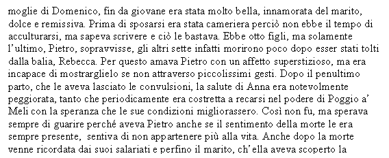 Text Box: moglie di Domenico, fin da giovane era stata molto bella, innamorata del marito, dolce e remissiva. Prima di sposarsi era stata cameriera perci non ebbe il tempo di acculturarsi, ma sapeva scrivere e ci le bastava. Ebbe otto figli, ma solamente l'ultimo, Pietro, sopravvisse, gli altri sette infatti morirono poco dopo esser stati tolti dalla balia, Rebecca. Per questo amava Pietro con un affetto superstizioso, ma era incapace di mostrarglielo se non attraverso piccolissimi gesti. Dopo il penultimo parto, che le aveva lasciato le convulsioni, la salute di Anna era notevolmente peggiorata, tanto che periodicamente era costretta a recarsi nel podere di Poggio a' Meli con la speranza che le sue condizioni migliorassero. Cos non fu, ma sperava sempre di guarire perch aveva Pietro anche se il sentimento della morte le era sempre presente, sentiva di non appartenere pi alla vita. Anche dopo la morte venne ricordata dai suoi salariati e perfino il marito, ch'ella aveva scoperto la 