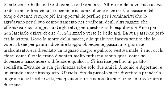 Text Box: Scontroso e ribelle,  il protagonista del romanzo. All'inizio della vicenda aveva tredici anni e frequentava il seminario come alunno esterno. Col passare del tempo divenne sempre pi insopportabile perfino per i seminaristi che lo sgridavano per il suo comportamento nei confronti degli altri ragazzi che offendeva e costringeva a dargli retta; per questo essi lo espulsero e Anna per non lasciarlo oziare decise di indirizzarlo verso le belle arti. La sua passione per era la lettura. Dopo la morte della madre, alla quale non faceva sentire che le voleva bene per paura i divenire troppo obbediente, passava le giornate malcontento, era diventato un ragazzo magro e pallido, vestiva male, i suoi occhi chiari come il cielo erano diventati molto furbi ma schivi quasi come se dovessero nascondere o difendere qualcosa. Si iscrisse perfino al partito socialista. Durante la sua giovinezza ebbe solo due amici, Antonio e Agostino, e un grande amore travagliato: Ghisola. Fin da piccolo si era divertito a prenderla in giro e a farle scherzetti, ma quando si rese conto di amarla non ci trov niente di strano.