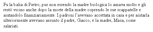 Text Box: Fu la balia di Pietro, pur non essendo la madre biologica lo amava molto e gli rest vicino anche dopo la morte della madre coprendo le sue scappatelle e aiutandolo finanziariamente. I padroni l'avevano accettata in casa e per aiutarla ulteriormente avevano assunto il padre, Giacco, e la madre, Masa, come salariati. 