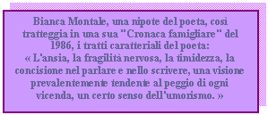 Text Box: Bianca Montale, una nipote del poeta, cos tratteggia in una sua 'Cronaca famigliare' del 1986, i tratti caratteriali del poeta:
 L'ansia, la fragilit nervosa, la timidezza, la concisione nel parlare e nello scrivere, una visione prevalentemente tendente al peggio di ogni vicenda, un certo senso dell'umorismo. 

