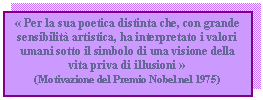 Text Box:  Per la sua poetica distinta che, con grande sensibilit artistica, ha interpretato i valori umani sotto il simbolo di una visione della vita priva di illusioni 
(Motivazione del Premio Nobel nel 1975)


