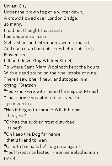 Text Box: Unreal City, 
Under the brown fog of a winter dawn, 
A crowd flowed over London Bridge, 
so many, 
I had not thought that death 
had undone so many. 
Sighs, short and infrequent, were exhaled, 
And each man fixed his eyes before his feet. 
Flowed up 
hill and down King William Street, 
To where Saint Mary Woolnoth kept the hours 
With a dead sound on the final stroke of nine.
There I saw one I knew, and stopped him, 
crying: 'Stetson! 
'You who were with me in the ships at Mylae! 
'That corpse you planted last year in 
 your garden, 
'Has it begun to sprout? Will it bloom 
 this year? 
'Or has the sudden frost disturbed 
 its bed? 
'Oh keep the Dog far hence, 
 that's friend to men, 
'Or with his nails he'll dig it up again! 
'You! hypocrite lecteur!-mon semblable,-mon frre!'

