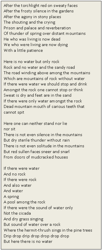 Text Box: After the torchlight red on sweaty faces 
After the frosty silence in the gardens 
After the agony in stony places 
The shouting and the crying 
Prison and palace and reverberation 
Of thunder of spring over distant mountains 
He who was living is now dead 
We who were living are now dying 
With a little patience

Here is no water but only rock 
Rock and no water and the sandy road 
The road winding above among the mountains 
Which are mountains of rock without water 
If there were water we should stop and drink 
Amongst the rock one cannot stop or think 
Sweat is dry and feet are in the sand 
If there were only water amongst the rock 
Dead mountain mouth of carious teeth that cannot spit 

Here one can neither stand nor lie 
nor sit 
There is not even silence in the mountains 
But dry sterile thunder without rain 
There is not even solitude in the mountains 
But red sullen faces sneer and snarl 
From doors of mudcracked houses 
 
If there were water 
And no rock 
If there were rock 
And also water 
And water 
A spring 
A pool among the rock 
If there were the sound of water only 
Not the cicada 
And dry grass singing 
But sound of water over a rock 
Where the hermit-thrush sings in the pine trees 
Drip drop drip drop drop drop drop 
But here there is no water

 


