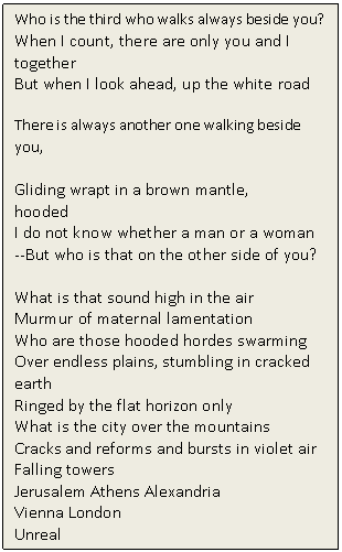 Text Box: Who is the third who walks always beside you? 
When I count, there are only you and I together 
But when I look ahead, up the white road

There is always another one walking beside you, 

Gliding wrapt in a brown mantle, 
hooded 
I do not know whether a man or a woman 
--But who is that on the other side of you?

What is that sound high in the air 
Murmur of maternal lamentation 
Who are those hooded hordes swarming 
Over endless plains, stumbling in cracked earth 
Ringed by the flat horizon only 
What is the city over the mountains 
Cracks and reforms and bursts in violet air 
Falling towers 
Jerusalem Athens Alexandria 
Vienna London 
Unreal

