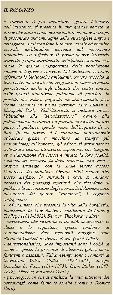 Text Box: IL ROMANZO

Il romanzo, il pi importante genere letterario dell'Ottocento, si presenta in una grande variet di forme che hanno come denominatore comune lo scopo di presentare una immagine della vita inglese ampia e dettagliata, analizzandone il tenore morale ed emotivo secondo un'abitudine derivata dal movimento romantico. La diffusione di questo genere letterario aumenta proporzionalmente all'alfabetizzazione, che rende la grande maggioranza della popolazione capace di leggere e scrivere. Nel Settecento si erano affermate le biblioteche ambulanti, ovvero raccolte di libri gestiti da privati che viaggiano di paese in paese, permettendo anche agli abitanti dei centri lontani dalle grandi biblioteche pubbliche di prendere in prestito dei volumi pagando un abbonamento fisso (come racconta in prima persona Jane Austen in Mansfield Park). Nell'Ottocento si instaura invece l'abitudine alla 