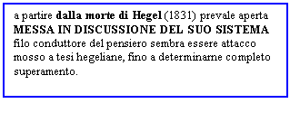 Text Box: a partire dalla morte di Hegel (1831) prevale aperta MESSA IN DISCUSSIONE DEL SUO SISTEMA
filo conduttore del pensiero sembra essere attacco mosso a tesi hegeliane, fino a determinarne completo superamento. 

