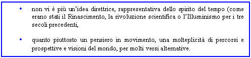 Text Box: . non vi  pi un'idea direttrice, rappresentativa dello spirito del tempo (come erano stati il Rinascimento, la rivoluzione scientifica o l'Illuminismo per i tre secoli precedenti, 

. quanto piuttosto un pensiero in movimento, una molteplicit di percorsi e prospettive e visioni del mondo, per molti versi alternative.
