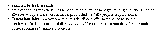 Text Box: . guerra a tutti gli assoluti
. educazione filosofica delle masse per eliminare influenza negativa religione, che impedisce alle stesse di prendere coscienza dei propri diritti e delle proprie responsabilit.
. Educazione laica, promozione cultura scientifica e affermazione, come valore fondamentale della societ e dell'individuo, del lavoro umano e non dei valori correnti societ borghese (denaro e propriet).
