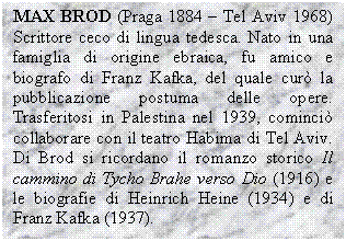 Text Box: MAX BROD (Praga 1884 - Tel Aviv 1968) Scrittore ceco di lingua tedesca. Nato in una famiglia di origine ebraica, fu amico e biografo di Franz Kafka, del quale cur la pubblicazione postuma delle opere. Trasferitosi in Palestina nel 1939, cominci collaborare con il teatro Habima di Tel Aviv. Di Brod si ricordano il romanzo storico Il cammino di Tycho Brahe verso Dio (1916) e le biografie di Heinrich Heine (1934) e di Franz Kafka (1937).

