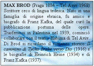 Text Box: MAX BROD (Praga 1884 - Tel Aviv 1968) Scrittore ceco di lingua tedesca. Nato in una famiglia di origine ebraica, fu amico e biografo di Franz Kafka, del quale cur la pubblicazione postuma delle opere. Trasferitosi in Palestina nel 1939, cominci collaborare con il teatro Habima di Tel Aviv. Di Brod si ricordano il romanzo storico Il cammino di Tycho Brahe verso Dio (1916) e le biografie di Heinrich Heine (1934) e di Franz Kafka (1937).

