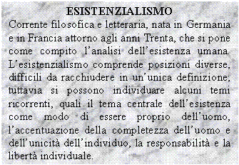 Text Box: ESISTENZIALISMO
Corrente filosofica e letteraria, nata in Germania e in Francia attorno agli anni Trenta, che si pone come compito l'analisi dell'esistenza umana. L'esistenzialismo comprende posizioni diverse, difficili da racchiudere in un'unica definizione; tuttavia si possono individuare alcuni temi ricorrenti, quali il tema centrale dell'esistenza come modo di essere proprio dell'uomo, l'accentuazione della completezza dell'uomo e dell'unicit dell'individuo, la responsabilit e la libert individuale.
