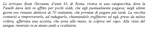 Text Box: Lo scrivano Rossi Giovanni, d'anni 45, di Roma, viveva in una catapecchia, dove la Panelli dava letti in affitto per pochi soldi, che egli puntualmente pagava; negli ultimi giorni era rimasto debitore di 70 centesimi, che promise di pagare pi tardi. La vecchia cominci a rimproverarlo, ad indugiarlo, chiamandolo truffatore; ed egli, preso da subita collera, afferrata una accetta, che avea alla mano, la colpiva nel capo. Alla vista del sangue, rientrato in se stesso and a costituirsi. 

