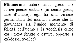 Text Box: Mimnermo: autore lirico greco che scrive poesie erotiche (in senso greco, cio d'amore); egli ha una visione pessimistica del mondo, ritiene che la giovinezza sia l'unico momento di felicit dell'uomo e la vecchiaia ομως καί κακόν (brutto e cattivo, opposto a καλός καί αγαθός).