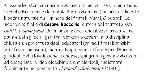 Text Box: Alessandro Manzoni nasce a Milano il 7 marzo 1785, unico figlio di Giulia Beccaria e del nobile Pietro Manzoni (ma probabilmente il padre naturale fu il minore dei fratelli Verri, Giovanni). La madre era figlia di Cesare Beccaria, autore del trattato Dei delitti e delle pene. Un'infanzia e una fanciullezza passate tra balie e collegi con i genitori distanti o assenti e la disciplina chiusa e un po' ottusa degli educatori (prima i frati barnabiti, poi i frati somaschi), mentre Napoleone diffonde per l'Europa gli ideali della Rivoluzione francese, spingono il giovane Manzoni ad accogliere le idee giacobine e anticlericali, registrate fedelmente nel poemetto Il trionfo della libert (1801).

