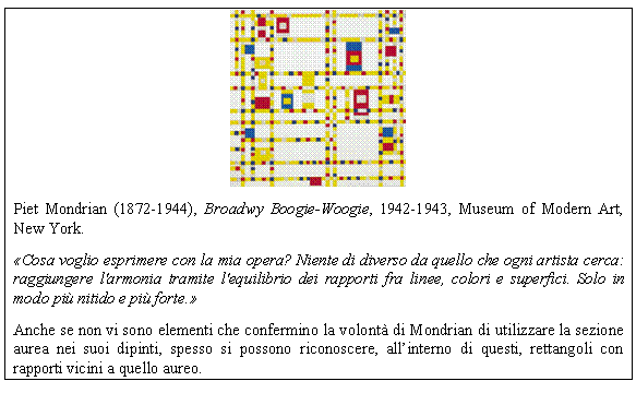 Text Box: 
Piet Mondrian (1872-1944), Broadwy Boogie-Woogie, 1942-1943, Museum of Modern Art, New York.
Cosa voglio esprimere con la mia opera? Niente di diverso da quello che ogni artista cerca: raggiungere l'armonia tramite l'equilibrio dei rapporti fra linee, colori e superfici. Solo in modo pi nitido e pi forte.
Anche se non vi sono elementi che confermino la volont di Mondrian di utilizzare la sezione aurea nei suoi dipinti, spesso si possono riconoscere, all'interno di questi, rettangoli con rapporti vicini a quello aureo. 
