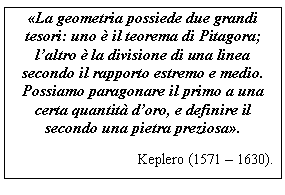 Text Box: La geometria possiede due grandi tesori: uno  il teorema di Pitagora; l'altro  la divisione di una linea secondo il rapporto estremo e medio. Possiamo paragonare il primo a una certa quantit d'oro, e definire il secondo una pietra preziosa.
Keplero (1571 - 1630).

