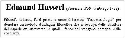 Text Box: Edmund Husserl (Prossnitz 1859 - Friburgo 1938)
Filosofo tedesco, fu il primo a usare il termine 'fenomenologia' per denotare un metodo d'indagine filosofica che si occupa delle strutture dell'esperienza attraverso le quali i fenomeni vengono percepiti dalla coscienza.

