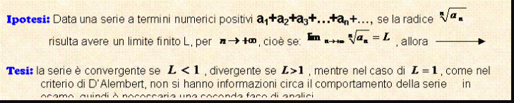 Text Box: Ipotesi: Data una serie a termini numerici positivi a1+a2+a3+.+an+., se la radice risulta avere un limite finito L, per , cio se: , allora 

Tesi: la serie  convergente se , divergente se , mentre nel caso di , come nel criterio di D'Alembert, non si hanno informazioni circa il comportamento della serie in esame, quindi  necessaria una seconda fase di analisi.
