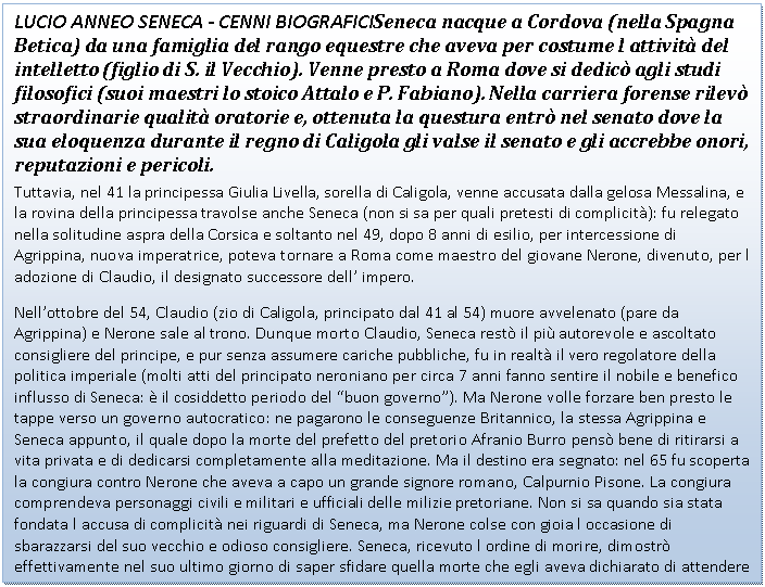 Text Box: LUCIO ANNEO SENECA - CENNI BIOGRAFICISeneca nacque a Cordova (nella Spagna Betica) da una famiglia del rango equestre che aveva per costume l attivit del intelletto (figlio di S. il Vecchio). Venne presto a Roma dove si dedic agli studi filosofici (suoi maestri lo stoico Attalo e P. Fabiano). Nella carriera forense rilev straordinarie qualit oratorie e, ottenuta la questura entr nel senato dove la sua eloquenza durante il regno di Caligola gli valse il senato e gli accrebbe onori, reputazioni e pericoli.
Tuttavia, nel 41 la principessa Giulia Livella, sorella di Caligola, venne accusata dalla gelosa Messalina, e la rovina della principessa travolse anche Seneca (non si sa per quali pretesti di complicit): fu relegato nella solitudine aspra della Corsica e soltanto nel 49, dopo 8 anni di esilio, per intercessione di Agrippina, nuova imperatrice, poteva tornare a Roma come maestro del giovane Nerone, divenuto, per l adozione di Claudio, il designato successore dell' impero.
Nell'ottobre del 54, Claudio (zio di Caligola, principato dal 41 al 54) muore avvelenato (pare da Agrippina) e Nerone sale al trono. Dunque morto Claudio, Seneca rest il pi autorevole e ascoltato consigliere del principe, e pur senza assumere cariche pubbliche, fu in realt il vero regolatore della politica imperiale (molti atti del principato neroniano per circa 7 anni fanno sentire il nobile e benefico influsso di Seneca:  il cosiddetto periodo del 