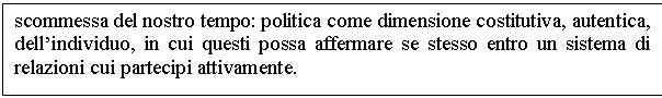 Text Box: scommessa del nostro tempo: politica come dimensione costitutiva, autentica, dell'individuo, in cui questi possa affermare se stesso entro un sistema di relazioni cui partecipi attivamente.





