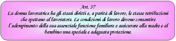 Rounded Rectangle: Art. 37
La donna lavoratrice ha gli stessi diritti e, a parit di lavoro, le stesse retribuzioni che spettano al lavoratore. Le condizioni di lavoro devono consentire l'adempimento della sua essenziale funzione familiare e assicurare alla madre e al bambino una speciale e adeguata protezione.

