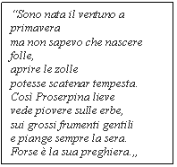 Text Box: Sono nata il ventuno a primavera
ma non sapevo che nascere folle,
aprire le zolle
potesse scatenar tempesta.
Cos Proserpina lieve
vede piovere sulle erbe,
sui grossi frumenti gentili
e piange sempre la sera.
Forse  la sua preghiera.

