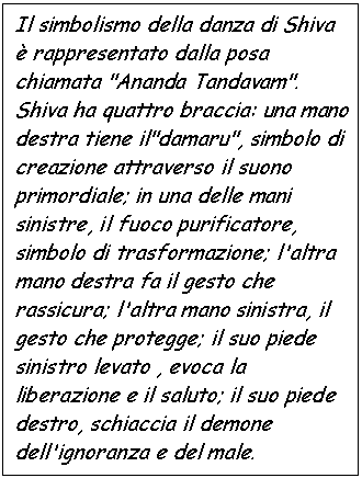 Text Box: Il simbolismo della danza di Shiva  rappresentato dalla posa chiamata 'Ananda Tandavam'. Shiva ha quattro braccia: una mano destra tiene il'damaru', simbolo di creazione attraverso il suono primordiale; in una delle mani sinistre, il fuoco purificatore, simbolo di trasformazione; l'altra mano destra fa il gesto che rassicura; l'altra mano sinistra, il gesto che protegge; il suo piede sinistro levato , evoca la liberazione e il saluto; il suo piede destro, schiaccia il demone dell'ignoranza e del male.