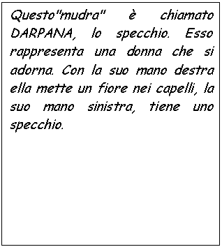 Text Box: Questo'mudra'  chiamato DARPANA, lo specchio. Esso rappresenta una donna che si adorna. Con la suo mano destra ella mette un fiore nei capelli, la suo mano sinistra, tiene uno specchio.