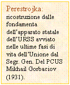 Text Box: Perestrojka:
ricostruzione dalle fondamenta dell'apparato statale dell'URSS avviato nelle ultime fasi di vita dell'Unione dal Segr. Gen. Del PCUS Mikhail Gorbaciov (1931).  
