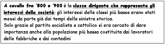 Text Box: A cavallo fra '800 e '900  la classe dirigente che rappresenta gli interessi della societ; gli interessi delle classi pi basse erano stati messi da parte gi dai tempi della sinistra storica.
Solo grazie al partito socialista e cattolico si era cercato di dare importanza anche alla popolazione pi bassa costituita dai lavoratori delle fabbriche e dai contadini
