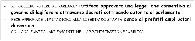 Text Box: - X TOGLIERE POTERE AL PARLAMENTOfece approvare una legge che consentiva al governo di legiferare attraverso decreti sottraendo autorit al parlamento
- FECE APPROVARE LIMITAZIONI ALLA LIBERTA' DI STAMPA dando ai prefetti ampi poteri di censura
- COLLOCO' FUNZIONARI FASCISTI NELL'AMMINISTRAZIONE PUBBLICA


